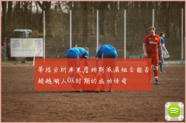 蒂格分析库里詹姆斯浓眉组合能否超越湖人OK时期的成功传奇