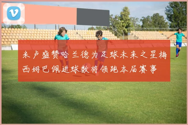 米卢盛赞哈兰德为足球未来之星梅西姆巴佩进球数将领跑本届赛事