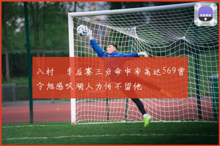 八村塁季后赛三分命中率高达569曾令旭感叹湖人为何不留他