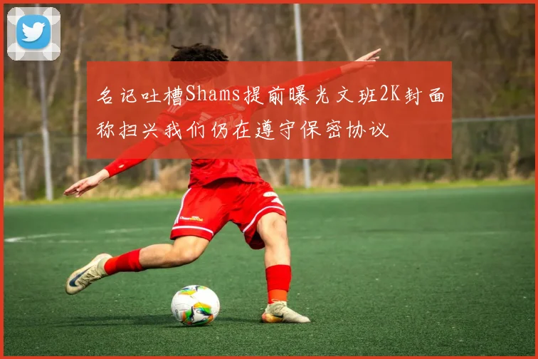 名记吐槽Shams提前曝光文班2K封面称扫兴我们仍在遵守保密协议