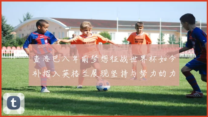 查洛巴八年前梦想征战世界杯如今补招入英格兰展现坚持与努力的力量