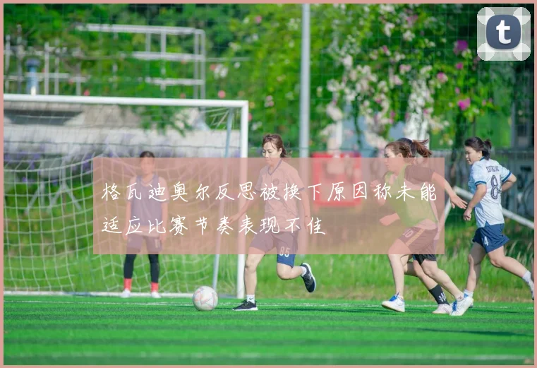 格瓦迪奥尔反思被换下原因称未能适应比赛节奏表现不佳