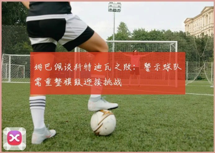 姆巴佩谈科特迪瓦之败：警示球队需重整旗鼓迎接挑战