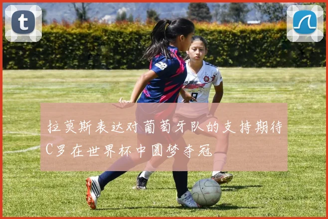 拉莫斯表达对葡萄牙队的支持期待C罗在世界杯中圆梦夺冠