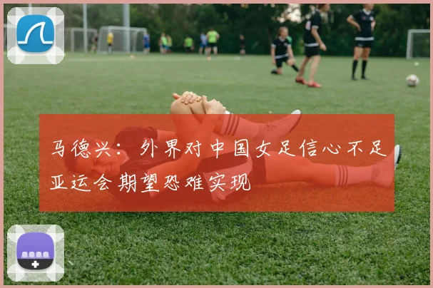 马德兴：外界对中国女足信心不足亚运会期望恐难实现