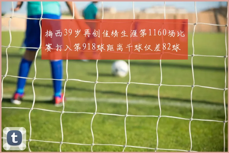 梅西39岁再创佳绩生涯第1160场比赛打入第918球距离千球仅差82球