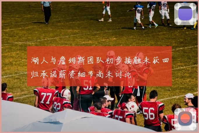 湖人与詹姆斯团队初步接触未获回归承诺薪资细节尚未讨论