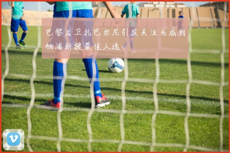 巴黎后卫扎巴尔尼引发关注或成利物浦新援最佳人选