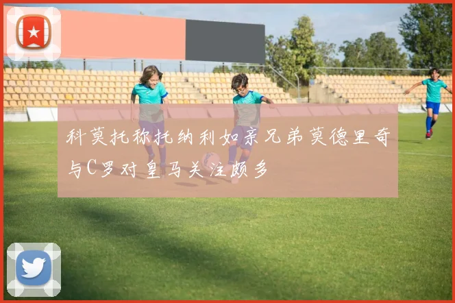 科莫托称托纳利如亲兄弟莫德里奇与C罗对皇马关注颇多