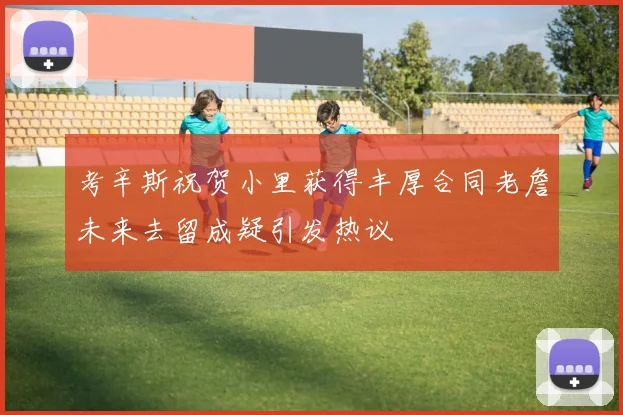 考辛斯祝贺小里获得丰厚合同老詹未来去留成疑引发热议