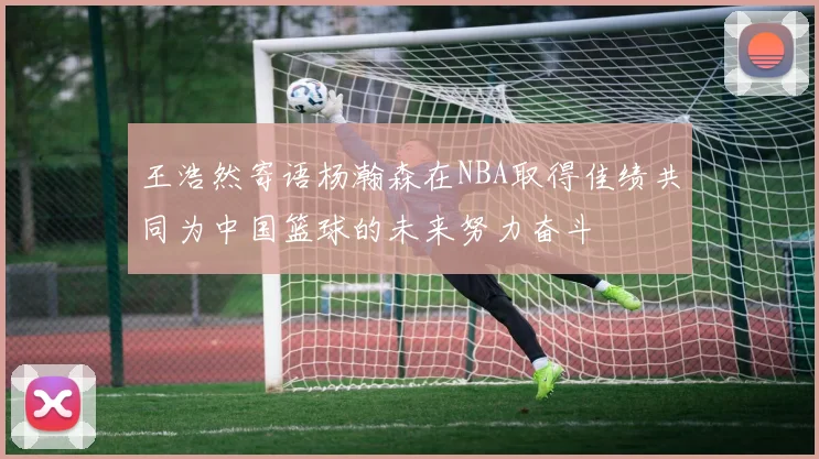 王浩然寄语杨瀚森在NBA取得佳绩共同为中国篮球的未来努力奋斗