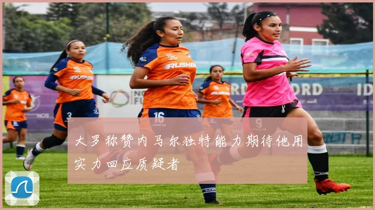 大罗称赞内马尔独特能力期待他用实力回应质疑者