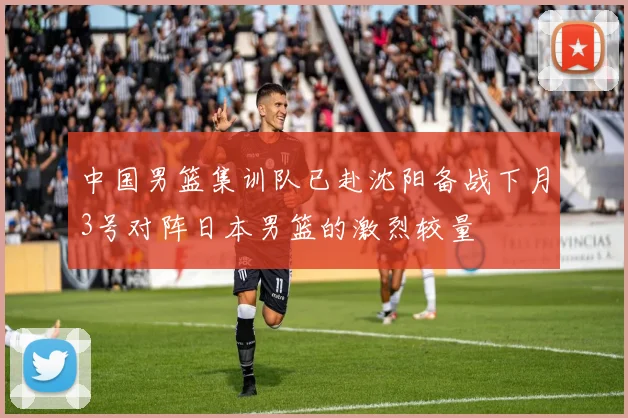 中国男篮集训队已赴沈阳备战下月3号对阵日本男篮的激烈较量