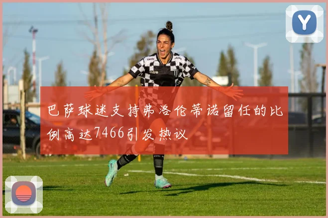 巴萨球迷支持弗洛伦蒂诺留任的比例高达7466引发热议