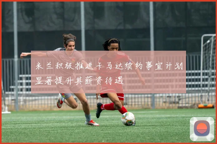 米兰积极推进卡马达续约事宜计划显著提升其薪资待遇