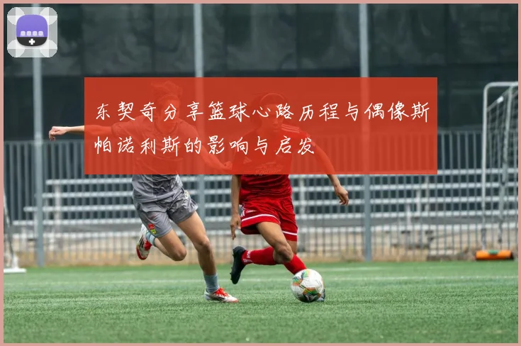 东契奇分享篮球心路历程与偶像斯帕诺利斯的影响与启发