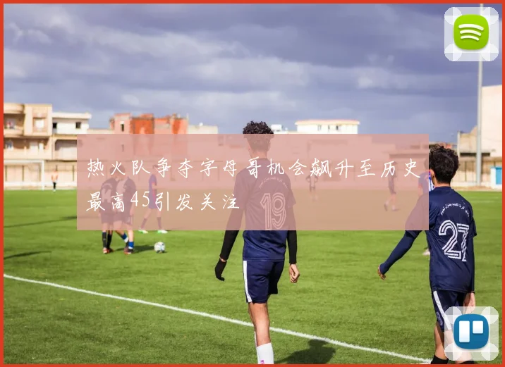 热火队争夺字母哥机会飙升至历史最高45引发关注