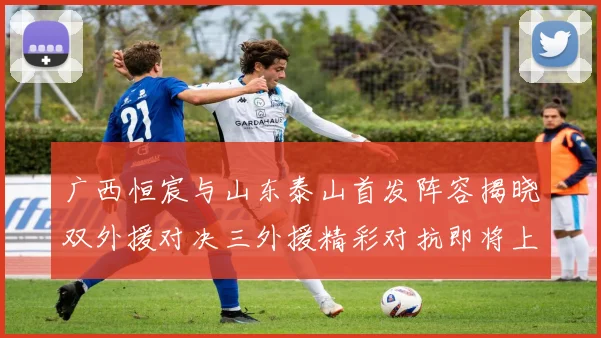 广西恒宸与山东泰山首发阵容揭晓双外援对决三外援精彩对抗即将上演